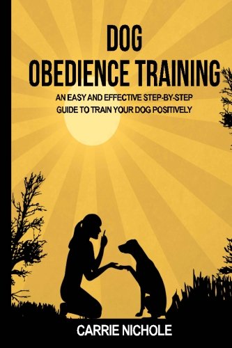 Dog Obedience Training: An Easy and Effective Stepby-Step Guide to Train Your Dog Positively (Puppy training, train dog, Puppy book, Train your dog, Puppy training books, Housebreaking your puppy)