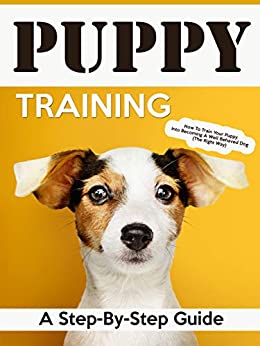 Puppy Training: A Step-By-Step Guide: How To Train Your Puppy Into Becoming A Well Behaved Dog (The Right Way) (Puppy Training, Dog Training, How To Train Your Puppy, How To Train Your Dog)